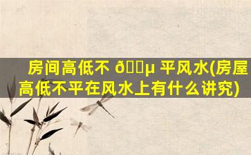 房间高低不 🐵 平风水(房屋高低不平在风水上有什么讲究)